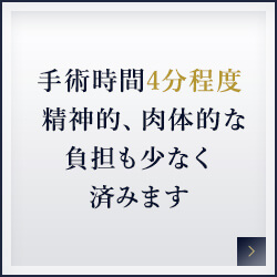 手術時間4分程度 精神的、肉体的な負担も少なく済みます